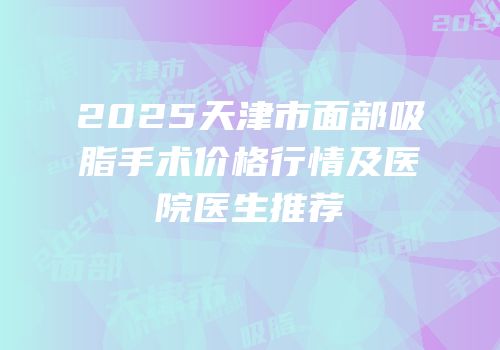 2025天津市面部吸脂手术价格行情及医院医生推荐