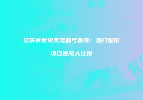 安庆市爱贝芙隆眉弓医院：热门整形项目医院大比拼