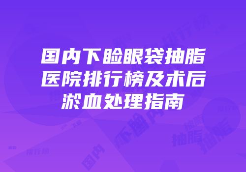 国内下睑眼袋抽脂医院排行榜及术后淤血处理指南