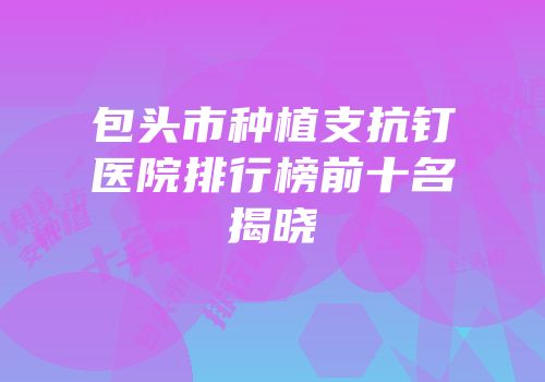 包头市种植支抗钉医院排行榜前十名揭晓