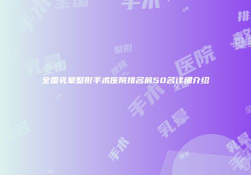 全国乳晕整形手术医院排名前50名详细介绍