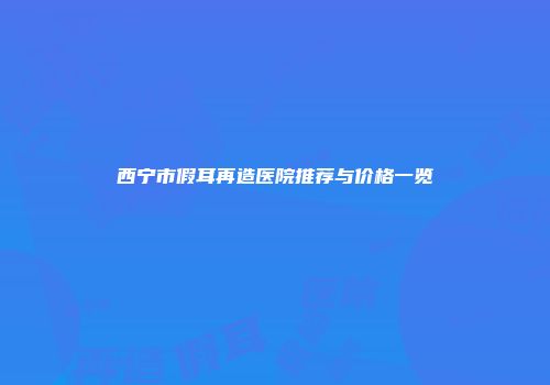 西宁市假耳再造医院推荐与价格一览