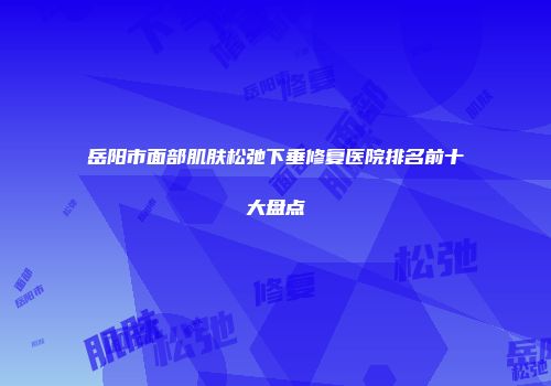 岳阳市面部肌肤松弛下垂修复医院排名前十大盘点
