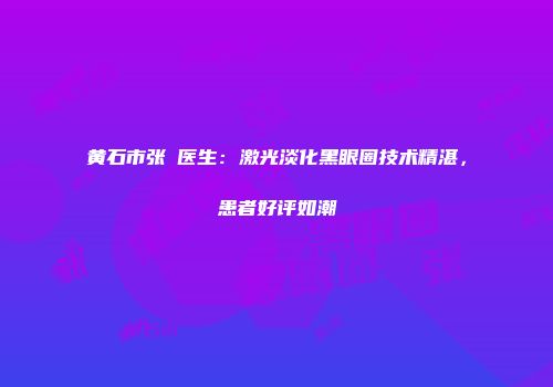 黄石市张祎医生：激光淡化黑眼圈技术精湛，患者好评如潮