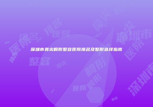 深圳市鼻尖畸形整容医院排名及整形选择指南