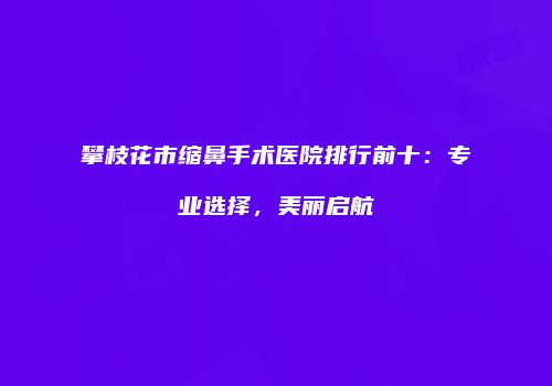 攀枝花市缩鼻手术医院排行前十：专业选择，美丽启航