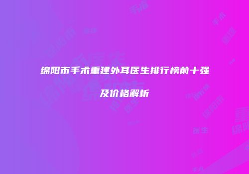 绵阳市手术重建外耳医生排行榜前十强及价格解析