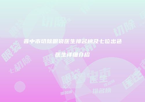 晋中市切除眼袋医生排名榜及七位出色医生详细介绍