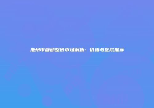池州市唇部整形市场解析：价格与医院推荐