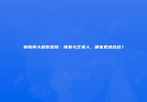 铜陵两大整形医院：博爱与艺美人，哪家更适合您？