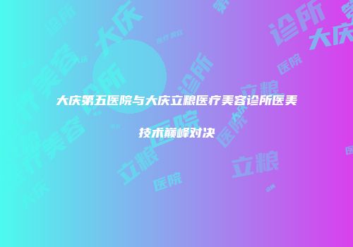 大庆第五医院与大庆立粮医疗美容诊所医美技术巅峰对决