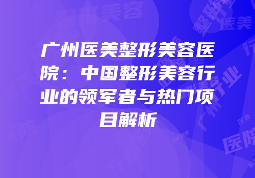 广州医美整形美容医院：中国整形美容行业的领军者与热门项目解析