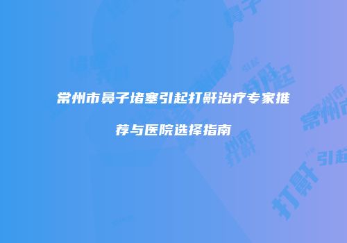 常州市鼻子堵塞引起打鼾治疗专家推荐与医院选择指南