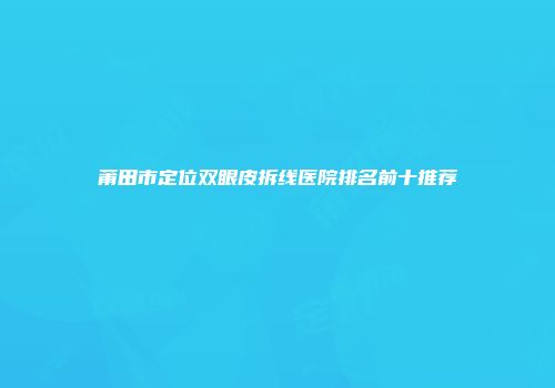 莆田市定位双眼皮拆线医院排名前十推荐
