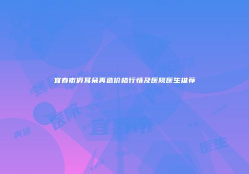 宜春市假耳朵再造价格行情及医院医生推荐