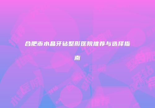 合肥市水晶牙钻整形医院推荐与选择指南