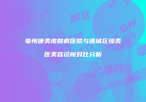 亳州康美皮肤病医院与谯城区缔美医美容诊所对比分析