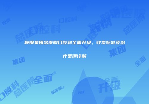 鞍钢集团总医院口腔科全面升级，收费标准及治疗案例详解