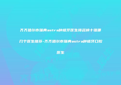 齐齐哈尔市瑞典astra种植牙医生排名榜十强哪几个医生推荐-齐齐哈尔市瑞典astra种植牙口腔医生