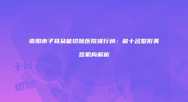 南阳市子耳朵能切除医院排行榜：前十名整形美容机构解析