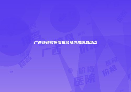 广西祛颈纹医院排名及价格信息盘点