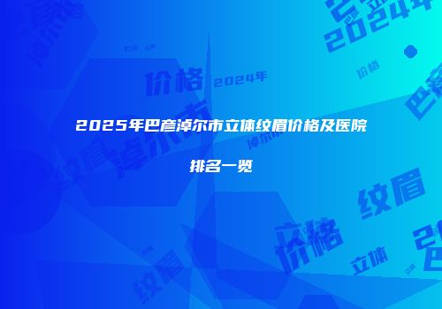 2025年巴彦淖尔市立体纹眉价格及医院排名一览