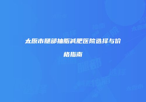 太原市腿部抽脂减肥医院选择与价格指南