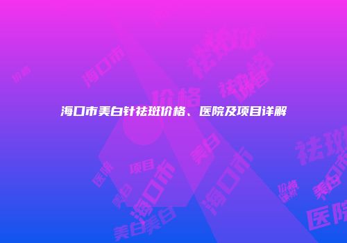 海口市美白针祛斑价格、医院及项目详解