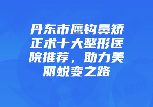 丹东市鹰钩鼻矫正术十大整形医院推荐，助力美丽蜕变之路