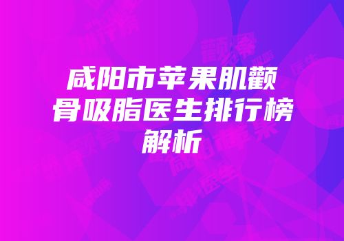咸阳市苹果肌颧骨吸脂医生排行榜解析