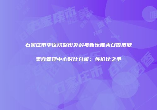 石家庄市中医院整形外科与新乐唯美召香皮肤美容管理中心对比分析：性价比之争
