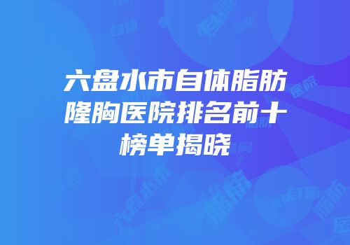 六盘水市自体脂肪隆胸医院排名前十榜单揭晓