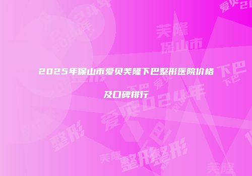 2025年保山市爱贝芙隆下巴整形医院价格及口碑排行