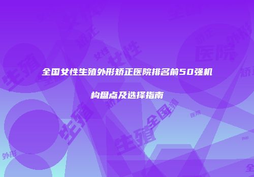 全国女性生殖外形矫正医院排名前50强机构盘点及选择指南