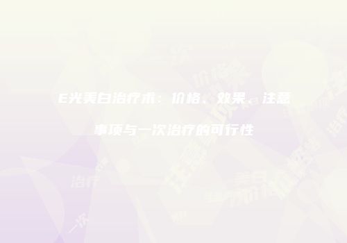 E光美白治疗术：价格、效果、注意事项与一次治疗的可行性