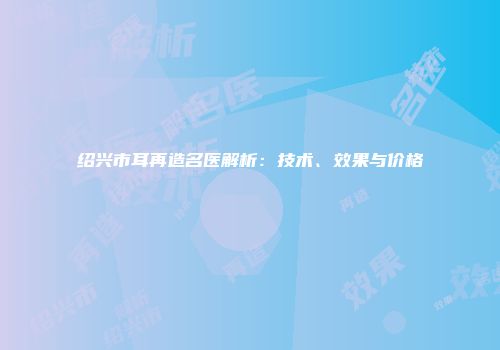绍兴市耳再造名医解析：技术、效果与价格