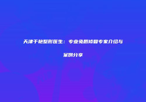天津于艳整形医生：专业兔唇修复专家介绍与案例分享