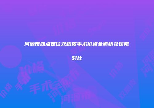 河源市四点定位双眼皮手术价格全解析及医院对比