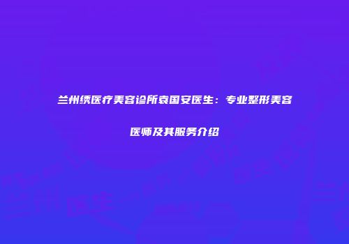 兰州绣医疗美容诊所袁国安医生：专业整形美容医师及其服务介绍