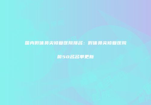 国内假体鼻尖修复医院排名：假体鼻尖修复医院前50名名单更新