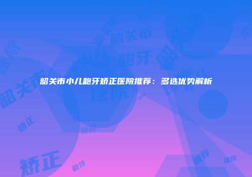 韶关市小儿龅牙矫正医院推荐：多选优势解析