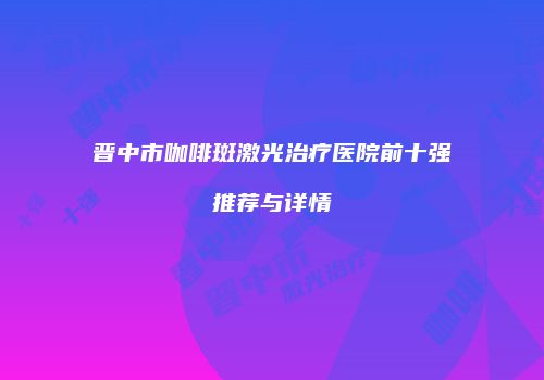 晋中市咖啡斑激光治疗医院前十强推荐与详情