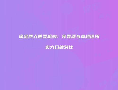 保定两大医美机构：完美派与卓越诊所实力口碑对比