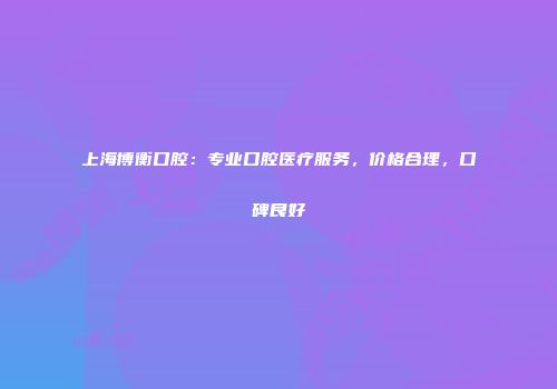 上海博衡口腔：专业口腔医疗服务，价格合理，口碑良好