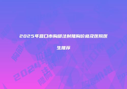 2025年营口市胸部注射隆胸价格及医院医生推荐