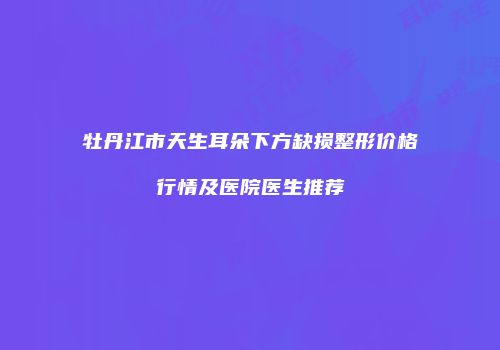 牡丹江市天生耳朵下方缺损整形价格行情及医院医生推荐