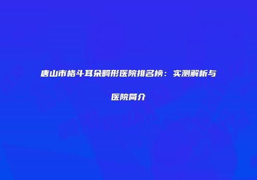 唐山市格斗耳朵畸形医院排名榜：实测解析与医院简介