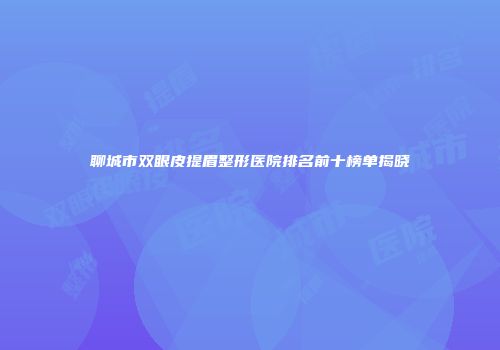 聊城市双眼皮提眉整形医院排名前十榜单揭晓