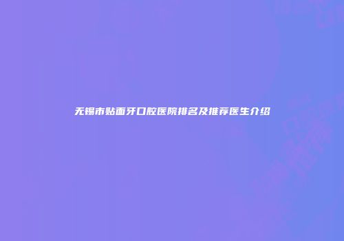 无锡市贴面牙口腔医院排名及推荐医生介绍