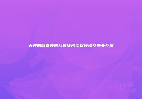 大连市复杂牙微创拔除名医排行榜及专业介绍